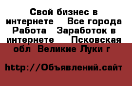 Свой бизнес в интернете. - Все города Работа » Заработок в интернете   . Псковская обл.,Великие Луки г.